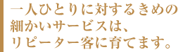 一人ひとりに対するきめの細かいサービスは、リピーター客に育てます